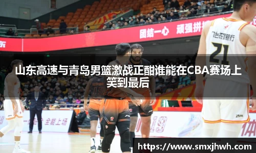 山东高速与青岛男篮激战正酣谁能在CBA赛场上笑到最后